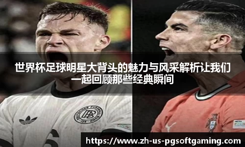 世界杯足球明星大背头的魅力与风采解析让我们一起回顾那些经典瞬间