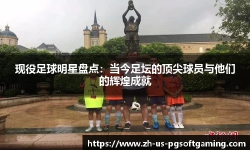 现役足球明星盘点：当今足坛的顶尖球员与他们的辉煌成就